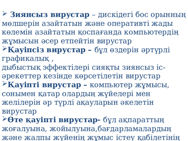   Зиянсыз вирустар – дискідегі бос орынның мөлшерін азайтатын және оперативті жады көлемін азайтатын қоспағанда компьютердің жұмысын әсер етпейтін вирустар Қауіпсіз вирустар – бұл өздерін әртүрлі графикалық , дыбыстық эффектілері сияқты зиянсыз іс-әрекеттер кезінде көрсетілетін вирустар Қауіпті вирустар – компьютер жұмысы, сонымен қатар олардың жүйелері мен желілерін әр түрлі ақауларын әкелетін вирустар Өте қауіпті вирустар- бұл ақпараттың жоғалуына, жойылуына,бағдарламалардың және жалпы жүйенің жұмыс істеу қабілетінің жоғалуына әкелетін вирустар. 