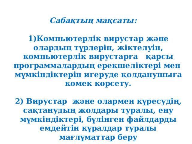 Сабақтың мақсаты: 1)Компьютерлік вирустар және олардың түрлерін, жіктелуін, компьютерлік вирустарға қарсы программалардың ерекшеліктері мен мүмкіндіктерін игеруде қолданушыға көмек көрсету.  2)  Вирустар  және олармен күресудің, сақтанудың жолдары туралы, ену мүмкіндіктері, бүлінген файлдарды емдейтін құралдар туралы мағлұматтар беру 