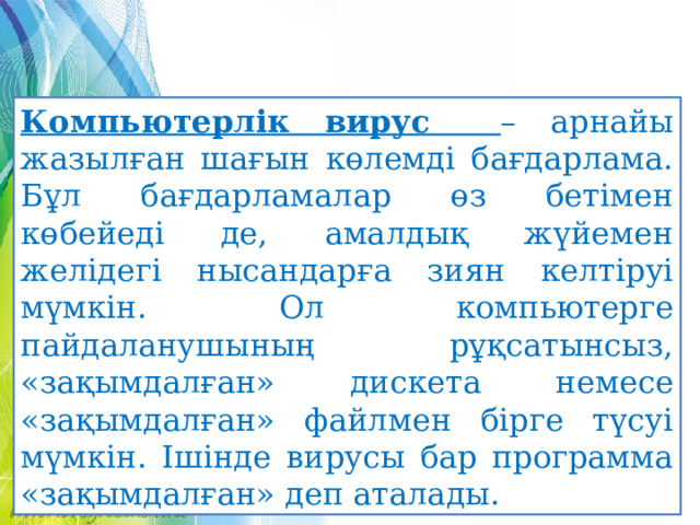 Компьютерлік вирус – арнайы жазылған шағын көлемді бағдарлама. Бұл бағдарламалар өз бетімен көбейеді де, амалдық жүйемен желідегі нысандарға зиян келтіруі мүмкін. Ол компьютерге пайдаланушының рұқсатынсыз, «зақымдалған» дискета немесе «зақымдалған» файлмен бірге түсуі мүмкін. Ішінде вирусы бар программа «зақымдалған» деп аталады. 