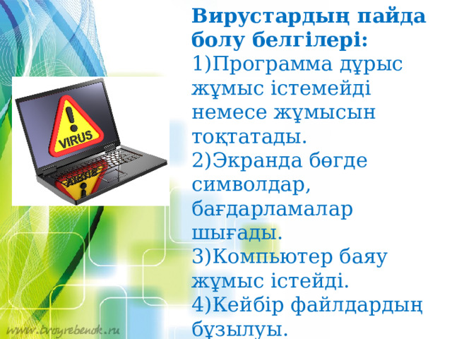 Вирустардың пайда болу белгілері: 1)Программа дұрыс жұмыс істемейді немесе жұмысын тоқтатады. 2)Экранда бөгде символдар, бағдарламалар шығады. 3)Компьютер баяу жұмыс істейді. 4)Кейбір файлдардың бұзылуы. 5)Компьютер жұмысындағы жиі тұрып қалулар және жаңылысулар 