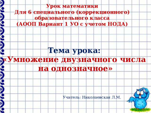 Урок математики Для 6 специального (коррекционного) образовательного класса (АООП Вариант 1 УО с учетом НОДА) Тема урока: «Умножение двузначного числа на однозначное» Учитель: Николаевская Л.М. 