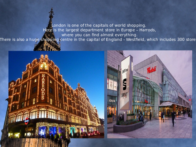  London is one of the capitals of world shopping.  Here is the largest department store in Europe – Harrods,  where you can find almost everything.  There is also a huge shopping centre in the capital of England - Westfield, which includes 300 stores.     