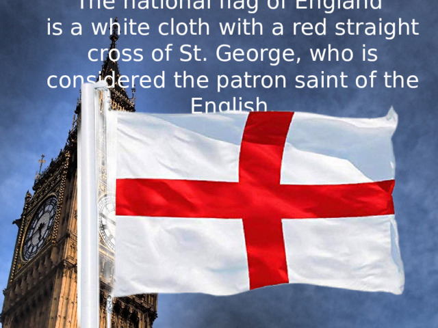 The national flag of England  is a white cloth with a red straight cross of St. George, who is considered the patron saint of the English.      