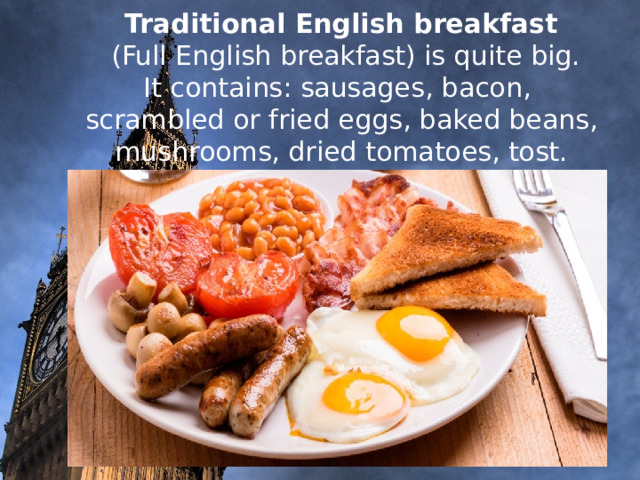     Traditional English breakfast  (Full English breakfast) is quite big.  It contains: sausages, bacon, scrambled or fried eggs, baked beans, mushrooms, dried tomatoes, tost.                 