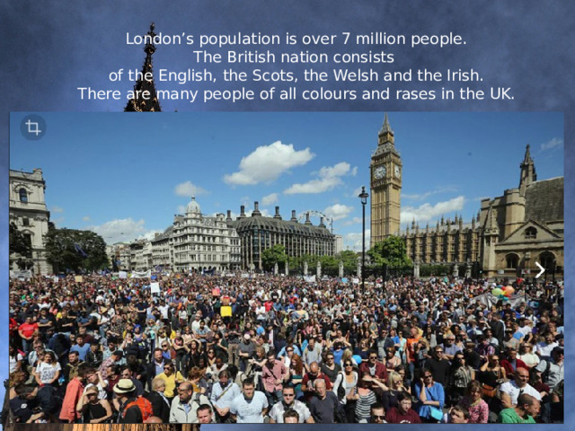 London’s population is over 7 million people.  The British nation consists  of the English, the Scots, the Welsh and the Irish.  There are many people of all colours and rases in the UK.     