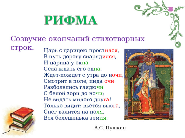 Созвучие окончаний стихотворных строк. Царь с царицею прост ился ,  В путь-дорогу снаряд ился ,  И царица у ок на  Села ждать его од на .  Ждет-пождет с утра до н очи ,  Смотрит в поле, инда очи  Разболелись глядю чи  С белой зори до но чи ;  Не видать милого дру га !  Только видит: вьется вью га ,  Снег валится на по ля ,  Вся белешенька зем ля .   А.С. Пушкин 