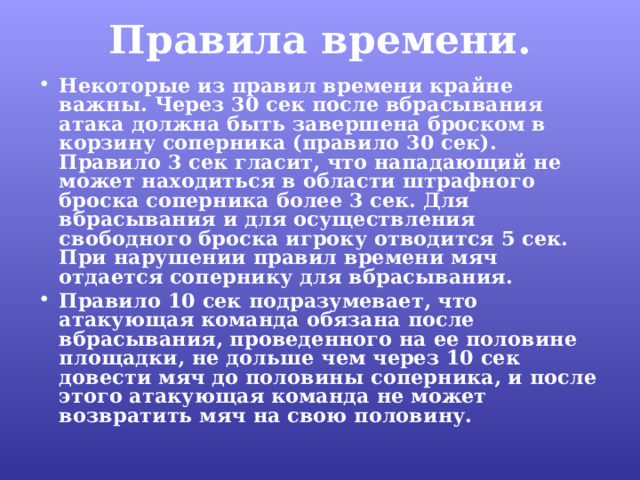 Правила времени.   Некоторые из правил времени крайне важны. Через 30 сек после вбрасывания атака должна быть завершена броском в корзину соперника (правило 30 сек). Правило 3 сек гласит, что нападающий не может находиться в области штрафного броска соперника более 3 сек. Для вбрасывания и для осуществления свободного броска игроку отводится 5 сек. При нарушении правил времени мяч отдается сопернику для вбрасывания. Правило 10 сек подразумевает, что атакующая команда обязана после вбрасывания, проведенного на ее половине площадки, не дольше чем через 10 сек довести мяч до половины соперника, и после этого атакующая команда не может возвратить мяч на свою половину. 