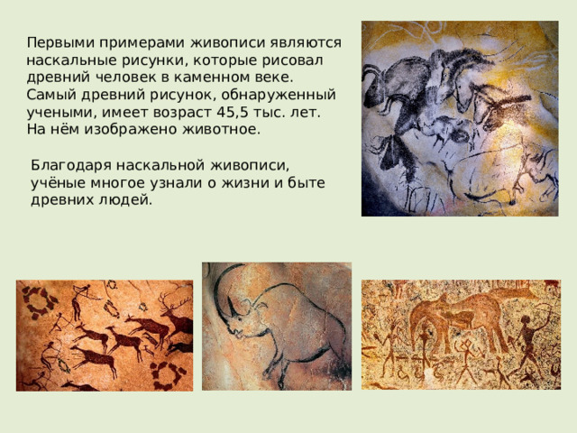 Первыми примерами живописи являются наскальные рисунки, которые рисовал древний человек в каменном веке.  Самый древний рисунок, обнаруженный учеными, имеет возраст 45,5 тыс. лет.  На нём изображено животное. Благодаря наскальной живописи, учёные многое узнали о жизни и быте древних людей. 