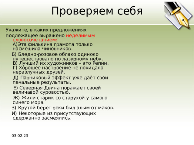 Проверяем себя Укажите, в каких предложениях подлежащее выражено неделимым словосочетанием:  A)Эта филькина грамота только насмешила чиновников.  Б) Бледно-розовое облако одиноко путешествовало по лазурному небу.  В) Лучший их художников – это Репин.  Г) Хорошее настроение не покидало неразлучных друзей.  Д) Парниковый эффект уже даёт свои печальные результаты.  Е) Северная Двина поражает своей величавой суровостью.  Ж) Жили старик со старухой у самого синего моря.  З) Крутой берег реки был алым от маков.  И) Некоторые из присутствующих сдержанно засмеялись. 03.02.23 