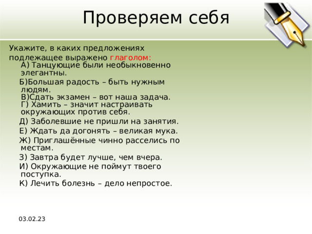 Проверяем себя Укажите, в каких предложениях подлежащее выражено глаголом:  A) Танцующие были необыкновенно элегантны.  Б)Большая радость – быть нужным людям.  В)Сдать экзамен – вот наша задача.  Г) Хамить – значит настраивать окружающих против себя.  Д) Заболевшие не пришли на занятия.  Е) Ждать да догонять – великая мука.  Ж) Приглашённые чинно расселись по местам.  З) Завтра будет лучше, чем вчера.  И) Окружающие не поймут твоего поступка.  К) Лечить болезнь – дело непростое. 03.02.23 