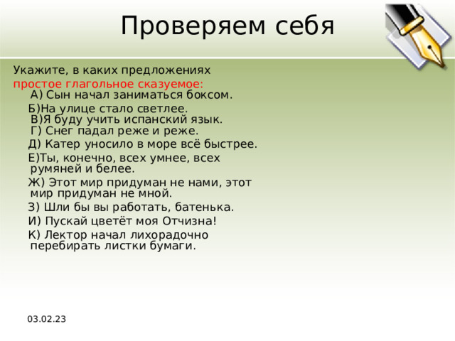 Проверяем себя Укажите, в каких предложениях простое глагольное сказуемое:  A) Сын начал заниматься боксом.  Б)На улице стало светлее.  В)Я буду учить испанский язык.  Г) Снег падал реже и реже.  Д) Катер уносило в море всё быстрее.  Е)Ты, конечно, всех умнее, всех румяней и белее.  Ж) Этот мир придуман не нами, этот мир придуман не мной.  З) Шли бы вы работать, батенька.  И) Пускай цветёт моя Отчизна!  К) Лектор начал лихорадочно перебирать листки бумаги. 03.02.23 
