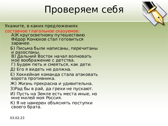 Проверяем себя Укажите, в каких предложениях составное глагольное сказуемое:  A)К кругосветному путешествию Фёдор Конюхов стал готовиться заранее.  Б) Письма были написаны, перечитаны и разосланы.  В) Дальний Восток начал волновать моё воображение с детства.  Г) Будем петь и смеяться, как дети.  Д) Его я видеть не должна.  Е) Хоккейная команда стала атаковать ворота противника.  Ж) Жизнь прекрасна и удивительна.  З)Рад бы в рай, да грехи не пускают.  И) Пусть на Земле есть места иные, но мне милей моя Россия.  К) Я не намерен объяснять поступки своего брата. 03.02.23 