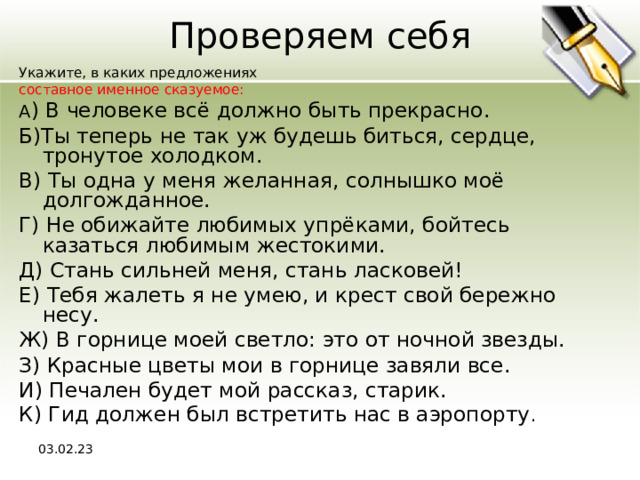 Проверяем себя Укажите, в каких предложениях составное именное сказуемое: A ) В человеке всё должно быть прекрасно. Б)Ты теперь не так уж будешь биться, сердце, тронутое холодком. В) Ты одна у меня желанная, солнышко моё долгожданное. Г) Не обижайте любимых упрёками, бойтесь казаться любимым жестокими. Д) Стань сильней меня, стань ласковей! Е) Тебя жалеть я не умею, и крест свой бережно несу. Ж) В горнице моей светло: это от ночной звезды. З) Красные цветы мои в горнице завяли все. И) Печален будет мой рассказ, старик. К) Гид должен был встретить нас в аэропорту . 03.02.23 