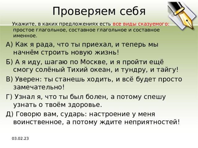Проверяем себя  Укажите, в каких предложениях есть все виды сказуемого: простое глагольное, составное глагольное и составное именное. А) Как я рада, что ты приехал, и теперь мы начнём строить новую жизнь! Б) А я иду, шагаю по Москве, и я пройти ещё смогу солёный Тихий океан, и тундру, и тайгу! В) Уверен: ты станешь ходить, и всё будет просто замечательно! Г) Узнал я, что ты был болен, а потому спешу узнать о твоём здоровье. Д) Говорю вам, сударь: настроение у меня воинственное, а потому ждите неприятностей! 03.02.23 