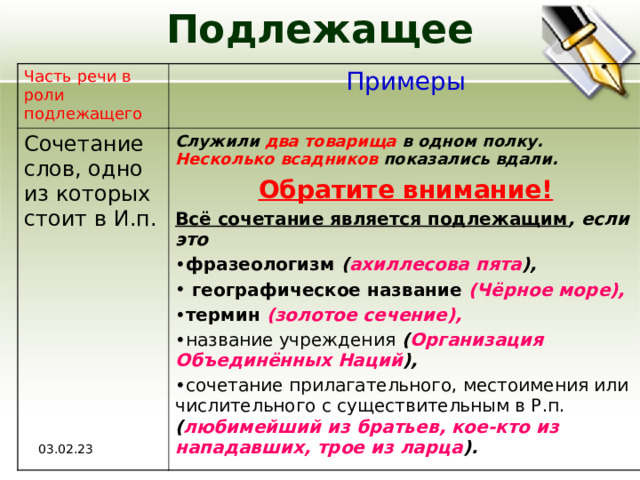 Подлежащее Часть речи в роли подлежащего  Примеры Сочетание слов, одно из которых стоит в И.п. Служили два товарища в одном полку. Несколько всадников показались вдали. Обратите внимание! Всё сочетание является подлежащим , если это фразеологизм ( ахиллесова пята ),  географическое название  (Чёрное море),  термин  (золотое сечение),  название учреждения ( Организация Объединённых Наций ), сочетание прилагательного, местоимения или числительного с существительным в Р.п. ( любимейший из братьев, кое-кто из нападавших, трое из ларца ).  03.02.23 