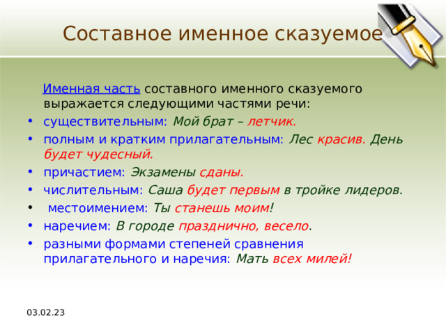Составное именное сказуемое  Именная часть составного именного сказуемого выражается следующими частями речи: существительным:  Мой брат –  летчик. полным и кратким прилагательным:  Лес  красив.  День  будет чудесный. причастием:  Экзамены  сданы.  числительным:  Саша будет первым  в тройке лидеров.  местоимением:  Ты станешь моим ! наречием:  В городе  празднично, весело . разными формами степеней сравнения прилагательного и наречия:  Мать всех милей! 03.02.23 