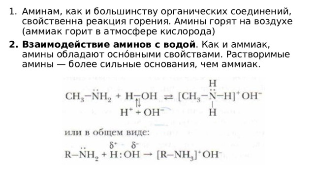 Аминам, как и большинству органических соединений, свойственна реакция горения. Амины горят на воздухе (аммиак горит в атмосфере кислорода) Взаимодействие аминов с водой . Как и аммиак, амины обладают осно́вными свойствами. Растворимые амины — более сильные основания, чем аммиак. 