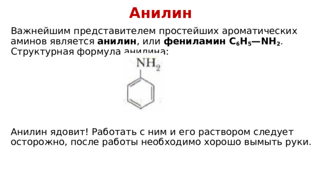 Анилин Важнейшим представителем простейших ароматических аминов является  анилин , или  фениламин C 6 H 5 —NH 2 . Структурная формула анилина: Анилин ядовит! Работать с ним и его раствором следует осторожно, после работы необходимо хорошо вымыть руки. 