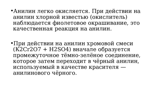 Анилин легко окисляется. При действии на анилин хлорной известью (окислитель) наблюдается фиолетовое окрашивание, это качественная реакция на анилин. При действии на анилин хромовой смеси (К2Сr2O7 + H2SO4) вначале образуется промежуточное тёмно-зелёное соединение, которое затем переходит в чёрный анилин, используемый в качестве красителя — анилинового чёрного. 