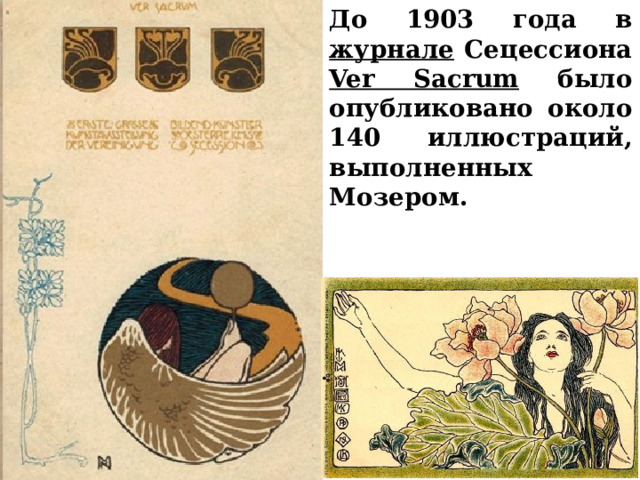 До 1903 года в журнале Сецессиона Ver Sacrum было опубликовано около 140 иллюстраций, выполненных Мозером.   