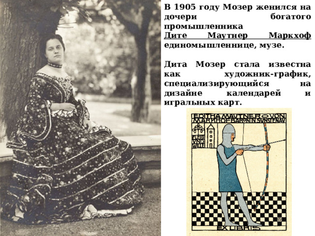 В 1905 году Мозер женился на дочери богатого промышленника Дите Маутнер Маркхоф единомышленнице, музе.  Дита Мозер стала известна как художник-график, специализирующийся на дизайне календарей и игральных карт.   