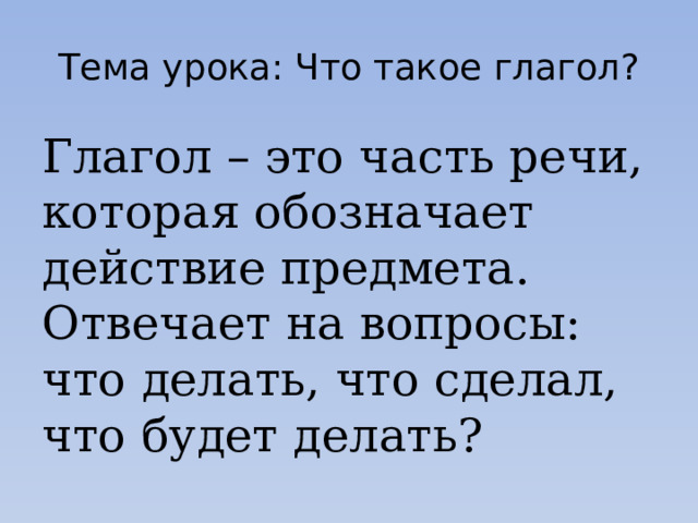 Тема урока: Что такое глагол? Глагол – это часть речи, которая обозначает действие предмета. Отвечает на вопросы: что делать, что сделал, что будет делать? 