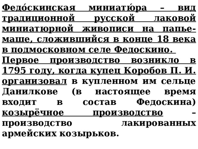 Федо́скинская миниатю́ра – вид традиционной русской лаковой миниатюрной живописи на папье-маше, сложившийся в конце 18 века в подмосковном селе Федоскино. Первое производство возникло в 1795 году, когда купец Коробов П. И. организовал в купленном им сельце Данилкове (в настоящее время входит в состав Федоскина) козырёчное производство – производство лакированных армейских козырьков. 