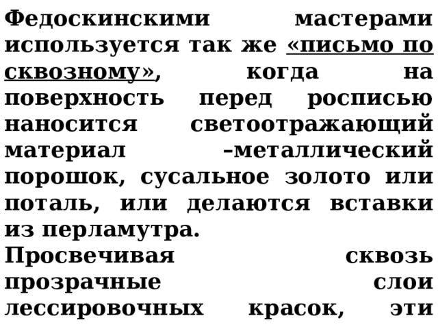 Федоскинскими мастерами используется так же «письмо по сквозному» , когда на поверхность перед росписью наносится светоотражающий материал –металлический порошок, сусальное золото или поталь, или делаются вставки из перламутра. Просвечивая сквозь прозрачные слои лессировочных красок, эти подкладки придают изображению глубину, удивительный эффект свечения.  