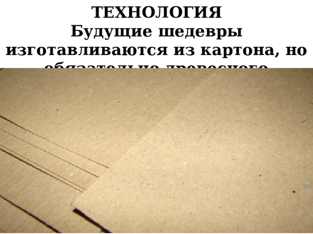 ТЕХНОЛОГИЯ Будущие шедевры изготавливаются из картона, но обязательно древесного  