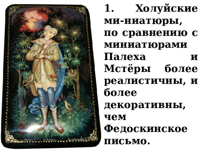 1. Холуйские ми-ниатюры, по сравнению с миниатюрами Палеха и Мстёры более реалистичны, и более декоративны, чем Федоскинское письмо. 