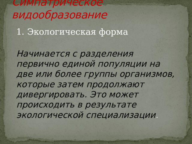 Симпатрическое видообразование   1. Экологическая форма Начинается с разделения первично единой популяции на две или более группы организмов, которые затем продолжают дивергировать. Это может происходить в результате экологической специализации . 