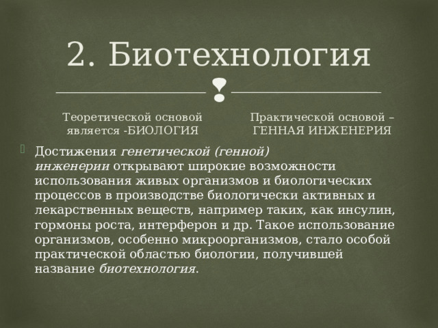 2. Биотехнология Теоретической основой является -БИОЛОГИЯ Практической основой – ГЕННАЯ ИНЖЕНЕРИЯ Достижения  генетической (генной) инженерии  открывают широкие возможности использования живых организмов и биологических процессов в производстве биологически активных и лекарственных веществ, например таких, как инсулин, гормоны роста, интерферон и др. Такое использование организмов, особенно микроорганизмов, стало особой практической областью биологии, получившей название  биотехнология .  