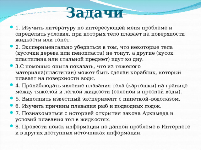 Задачи 1. Изучить литературу по интересующей меня проблеме и определить условия, при которых тело плавает на поверхности жидкости или тонет. 2. Экспериментально убедиться в том, что некоторые тела (кусочки дерева или пенопласта) не тонут, а другие (кусок пластилина или стальной предмет) идут ко дну. 3.С помощью опыта показать, что из тяжелого материала(пластилин) может быть сделан кораблик, который плавает на поверхности воды. 4. Пронаблюдать явление плавания тела (картошки) на границе между тяжелой и легкой жидкости (соленой и пресной воды). 5. Выполнить известный эксперимент с пипеткой–водолазом. 6. Изучить причины плавания рыб и подводных лодок. 7. Познакомиться с историей открытия закона Архимеда и условий плавания тел в жидкостях. 8. Провести поиск информации по данной проблеме в Интернете и в других доступных источниках информации. 
