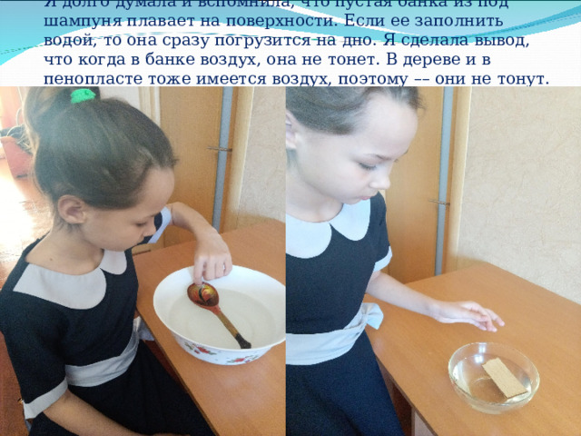 Я долго думала и вспомнила, что пустая банка из под шампуня плавает на поверхности. Если ее заполнить водой, то она сразу погрузится на дно. Я сделала вывод, что когда в банке воздух, она не тонет. В дереве и в пенопласте тоже имеется воздух, поэтому –– они не тонут.   