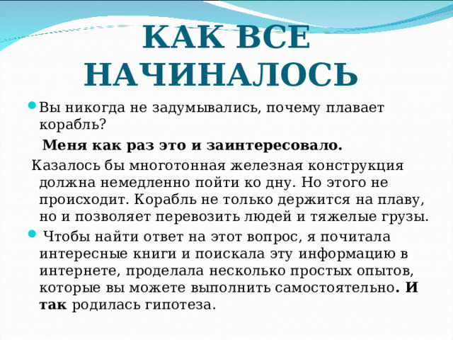 КАК ВСЕ НАЧИНАЛОСЬ Вы никогда не задумывались, почему плавает корабль?  Меня как раз это и заинтересовало.  Казалось бы многотонная железная конструкция должна немедленно пойти ко дну. Но этого не происходит. Корабль не только держится на плаву, но и позволяет перевозить людей и тяжелые грузы.  Чтобы найти ответ на этот вопрос, я почитала интересные книги и поискала эту информацию в интернете, проделала несколько простых опытов, которые вы можете выполнить самостоятельно . И так родилась гипотеза.  