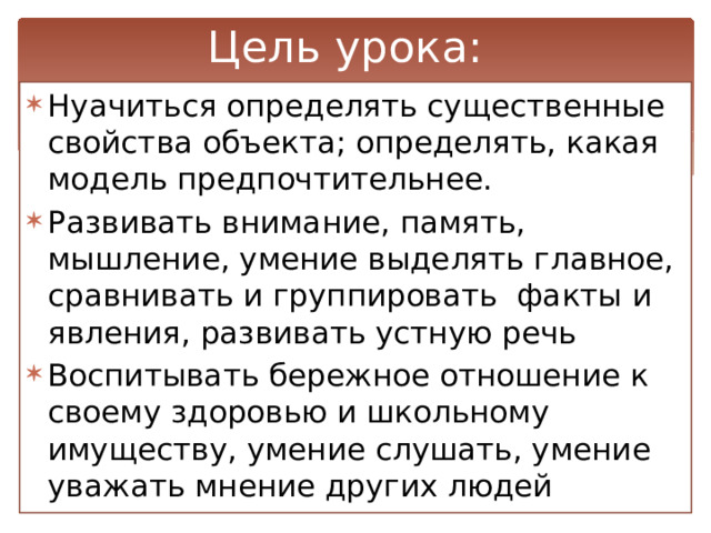 Цель урока: Нуачиться определять существенные свойства объекта; определять, какая модель предпочтительнее. Развивать внимание, память, мышление, умение выделять главное, сравнивать и группировать факты и явления, развивать устную речь Воспитывать бережное отношение к своему здоровью и школьному имуществу, умение слушать, умение уважать мнение других людей 