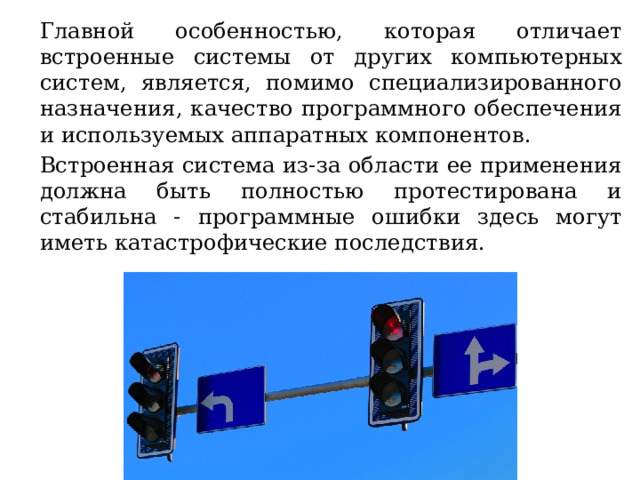 Главной особенностью, которая отличает встроенные системы от других компьютерных систем, является, помимо специализированного назначения, качество программного обеспечения и используемых аппаратных компонентов. Встроенная система из-за области ее применения должна быть полностью протестирована и стабильна - программные ошибки здесь могут иметь катастрофические последствия. 