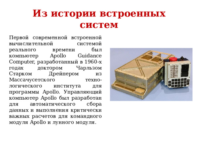 Из истории встроенных систем Первой современной встроенной вычислительной системой реального времени был компьютер Apollo Guidance Computer, разработанный в 1960-х годах доктором Чарльзом Старком Дрейпером из Массачусетского техно-логического института для программы Apollo. Управляющий компьютер Apollo был разработан для автоматического сбора данных и выполнения критически важных расчетов для командного модуля Apollo и лунного модуля. 