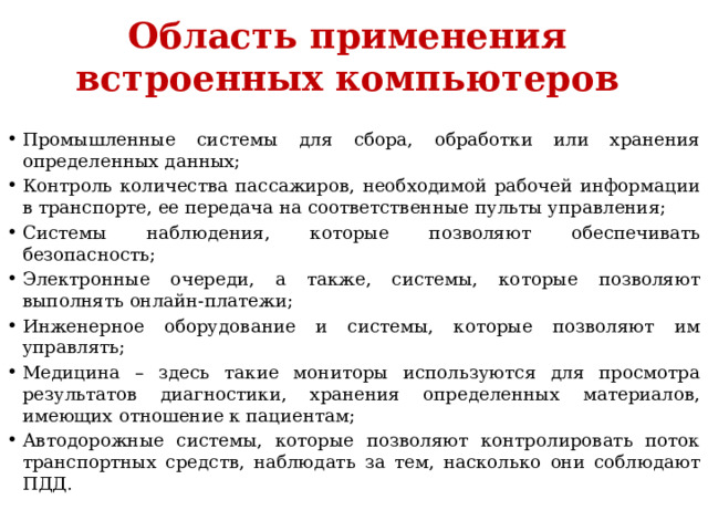 Область применения встроенных компьютеров Промышленные системы для сбора, обработки или хранения определенных данных; Контроль количества пассажиров, необходимой рабочей информации в транспорте, ее передача на соответственные пульты управления; Системы наблюдения, которые позволяют обеспечивать безопасность; Электронные очереди, а также, системы, которые позволяют выполнять онлайн-платежи; Инженерное оборудование и системы, которые позволяют им управлять; Медицина – здесь такие мониторы используются для просмотра результатов диагностики, хранения определенных материалов, имеющих отношение к пациентам; Автодорожные системы, которые позволяют контролировать поток транспортных средств, наблюдать за тем, насколько они соблюдают ПДД. 