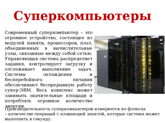 Суперкомпьютеры Современный суперкомпьютер – это огромное устройство, состоящее из модулей памяти, процессоров, плат, объединенных в вычислительные узлы, связанные между собой сетью. Управляющая система распределяет задания, контролирует загрузку и отслеживает выполнение задач. Системы охлаждения и бесперебойного питания обеспечивают беспрерывную работу супер-ЭВМ. Весь комплекс может занимать значительные площади и потреблять огромное количество энергии. Производительность суперкомпьютеров измеряется во флопсах – количестве операций с плавающей запятой, которые система может выполнять в секунду. 