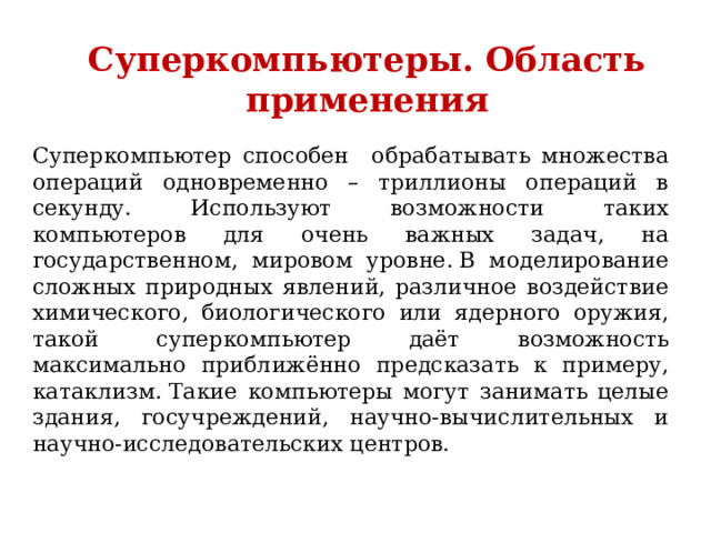 Суперкомпьютеры. Область применения Суперкомпьютер способен обрабатывать множества операций одновременно – триллионы операций в секунду. Используют возможности таких компьютеров для очень важных задач, на государственном, мировом уровне. В моделирование сложных природных явлений, различное воздействие химического, биологического или ядерного оружия, такой суперкомпьютер даёт возможность максимально приближённо предсказать к примеру, катаклизм. Такие компьютеры могут занимать целые здания, госучреждений, научно-вычислительных и научно-исследовательских центров. 
