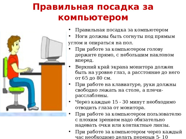Правильная посадка за компьютером Правильная посадка за компьютером Ноги должны быть согнуты под прямым углом и опираться на пол. При работе за компьютером голову держите прямо, с небольшим наклоном вперед. Верхний край экрана монитора должен быть на уровне глаз, а расстояние до него от 65 до 80 см. При работе на клавиатуре, руки должны свободно лежать на столе, а плечи- расслаблены. Через каждые 15 - 30 минут необходимо отводить глаза от монитора. При работе за компьютером пользователю с плохим зрением надо обязательно надевать очки или контактные линзы. При работе за компьютером через каждый час необходимо делать перерыв 5- 10 минут После работы за компьютером рекомендуется делать упражнения для глаз. 