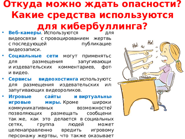 Откуда можно ждать опасности? Какие средства используются для кибербуллинга? Веб-камеры . Используются для видеосвязи с провоцированием жертвы, с последующей публикацией видеозаписи. Социальные сети могут применяться для размещения запугивающих и издевательских комментариев, фото и видео. Сервисы видеохостинга   используются для размещения издевательских или запугивающих видеороликов. Игровые сайты и виртуальные игровые миры.   Кроме широких коммуникативных возможностей, позволяющих размещать сообщения так же, как это делается в социальных сетях, группа людей может целенаправленно вредить игровому персонажу жертвы, что также оказывает серьезное психологическое давление. 