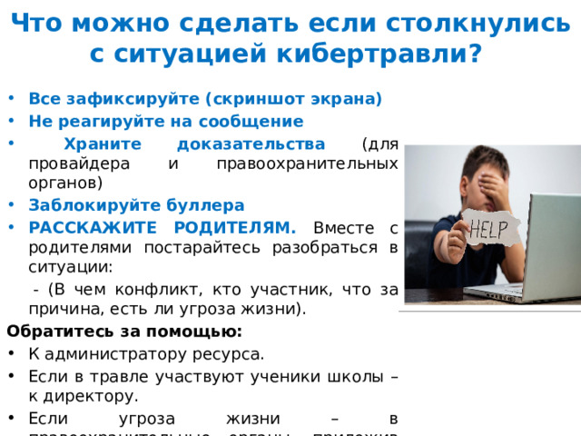 Что можно сделать если столкнулись с ситуацией кибертравли?  Все зафиксируйте (скриншот экрана) Не реагируйте на сообщение  Храните доказательства (для провайдера и правоохранительных органов) Заблокируйте буллера РАССКАЖИТЕ РОДИТЕЛЯМ.  Вместе с родителями постарайтесь разобраться в ситуации:  - (В чем конфликт, кто участник, что за причина, есть ли угроза жизни). Обратитесь за помощью: К администратору ресурса. Если в травле участвуют ученики школы – к директору. Если угроза жизни – в правоохранительные органы, приложив доказательства. Посоветуйтесь с юристом 