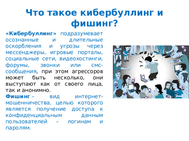 Что такое кибербуллинг и фишинг? «Кибербуллинг»   подразумевает осознанные и длительные оскорбления и угрозы через мессенджеры, игровые порталы, социальные сети, видеохостинги, форумы, звонки или смс-сообщения , при этом агрессоров может быть несколько, они выступают как от своего лица, так и анонимно. Фишинг  – вид интернет-мошенничества, целью которого является получение доступа к конфиденциальным данным пользователей – логинам и паролям. 