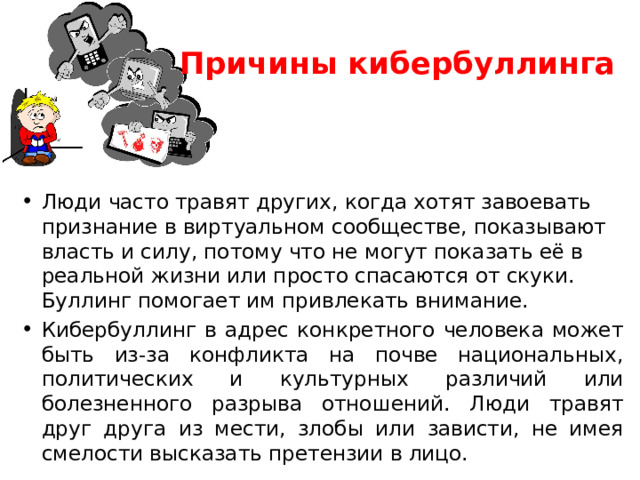 Причины кибербуллинга   Люди часто травят других, когда хотят завоевать признание в виртуальном сообществе, показывают власть и силу, потому что не могут показать её в реальной жизни или просто спасаются от скуки. Буллинг помогает им привлекать внимание. Кибербуллинг в адрес конкретного человека может быть из-за конфликта на почве национальных, политических и культурных различий или болезненного разрыва отношений. Люди травят друг друга из мести, злобы или зависти, не имея смелости высказать претензии в лицо. 
