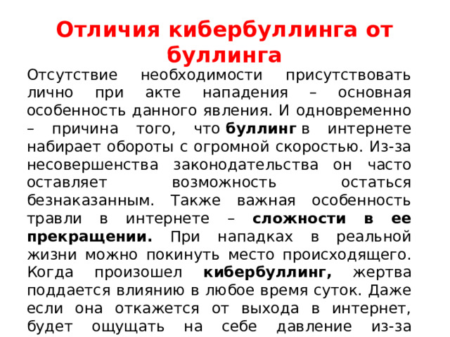 Отличия кибербуллинга от буллинга Отсутствие необходимости присутствовать лично при акте нападения – основная особенность данного явления. И одновременно – причина того, что  буллинг  в интернете набирает обороты с огромной скоростью. Из-за несовершенства законодательства он часто оставляет возможность остаться безнаказанным. Также важная особенность травли в интернете – сложности в ее прекращении. При нападках в реальной жизни можно покинуть место происходящего. Когда произошел кибербуллинг, жертва поддается влиянию в любое время суток. Даже если она откажется от выхода в интернет, будет ощущать на себе давление из-за обсуждения происходящего (выложенных о ней материалов). 