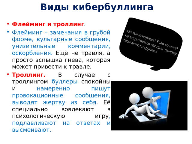 Виды кибербуллинга   Флейминг и троллинг . Флейминг – замечания в грубой форме, вульгарные сообщения, унизительные комментарии, оскорбления. Ещё не травля, а просто вспышка гнева, которая может привести к травле. Троллинг. В случае с троллингом буллеры спокойны и намеренно пишут провокационные сообщения, выводят жертву из себя . Её специально вовлекают в психологическую игру , подлавливают на ответах и высмеивают. 