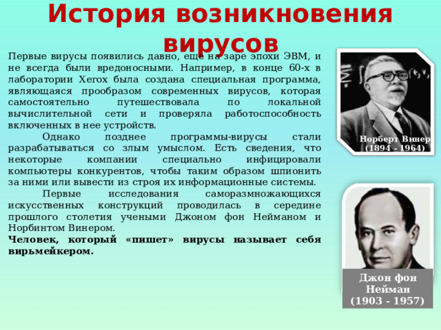 История возникновения вирусов Первые вирусы появились давно, еще на заре эпохи ЭВМ, и не всегда были вредоносными. Например, в конце 60-х в лаборатории Xerox была создана специальная программа, являющаяся прообразом современных вирусов, которая самостоятельно путешествовала по локальной вычислительной сети и проверяла работоспособность включенных в нее устройств.  Однако позднее программы-вирусы стали разрабатываться со злым умыслом. Есть сведения, что некоторые компании специально инфицировали компьютеры конкурентов, чтобы таким образом шпионить за ними или вывести из строя их информационные системы.  Первые исследования саморазмножающихся искусственных конструкций проводилась в середине прошлого столетия учеными Джоном фон Нейманом и Норбинтом Винером. Человек, который «пишет» вирусы называет себя вирьмейкером. Норберт Винер (1894 - 1964) Джон фон Нейман (1903 - 1957) 