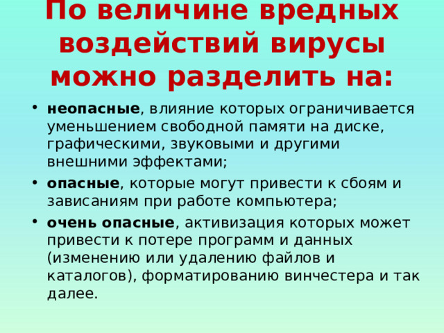 По величине вредных воздействий вирусы можно разделить на: неопасные , влияние которых ограничивается уменьшением свободной памяти на диске, графическими, звуковыми и другими внешними эффектами; опасные , которые могут привести к сбоям и зависаниям при работе компьютера; очень опасные , активизация которых может привести к потере программ и данных (изменению или удалению файлов и каталогов), форматированию винчестера и так далее.  